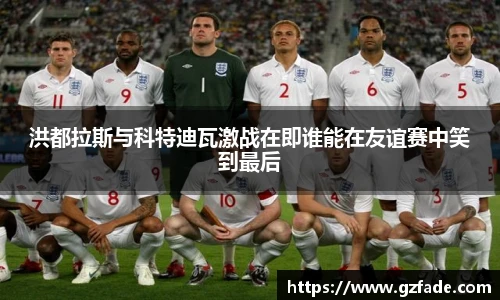 洪都拉斯与科特迪瓦激战在即谁能在友谊赛中笑到最后